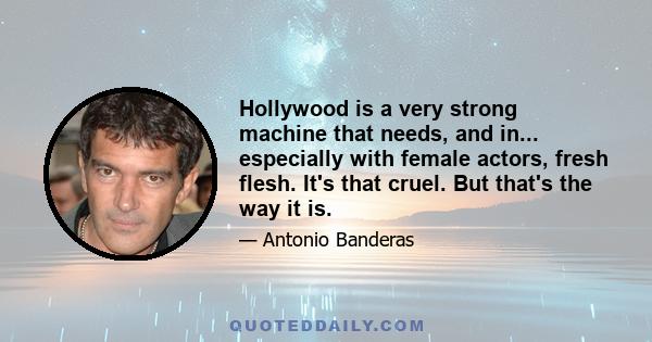 Hollywood is a very strong machine that needs, and in... especially with female actors, fresh flesh. It's that cruel. But that's the way it is.