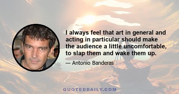 I always feel that art in general and acting in particular should make the audience a little uncomfortable, to slap them and wake them up.