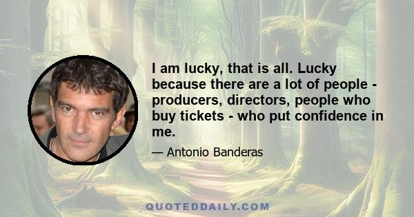 I am lucky, that is all. Lucky because there are a lot of people - producers, directors, people who buy tickets - who put confidence in me.