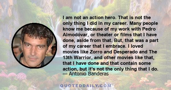 I am not an action hero. That is not the only thing I did in my career. Many people know me because of my work with Pedro Almodóvar, or theater or films that I have done, aside from that. But, that was a part of my