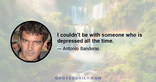 I couldn't be with someone who is depressed all the time.