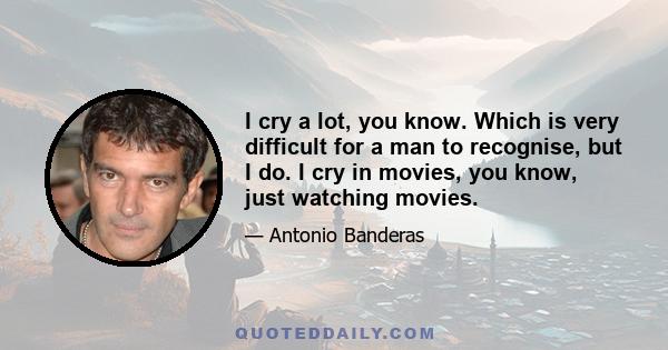 I cry a lot, you know. Which is very difficult for a man to recognise, but I do. I cry in movies, you know, just watching movies.