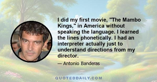 I did my first movie, The Mambo Kings, in America without speaking the language. I learned the lines phonetically. I had an interpreter actually just to understand directions from my director.