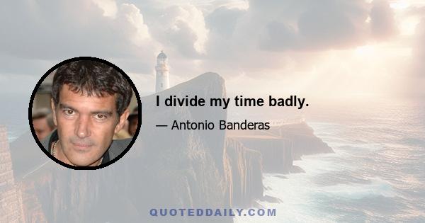 I divide my time badly.