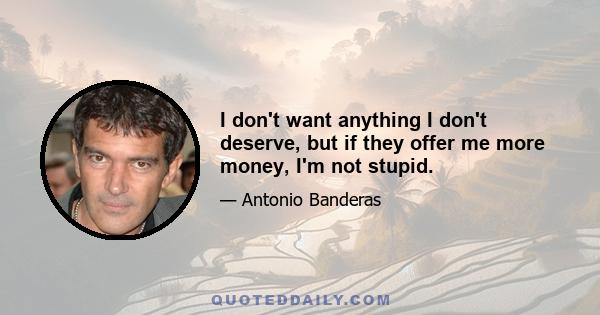 I don't want anything I don't deserve, but if they offer me more money, I'm not stupid.