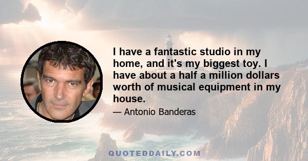 I have a fantastic studio in my home, and it's my biggest toy. I have about a half a million dollars worth of musical equipment in my house.