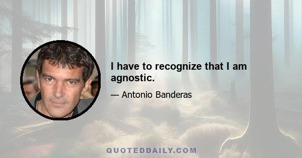 I have to recognize that I am agnostic.