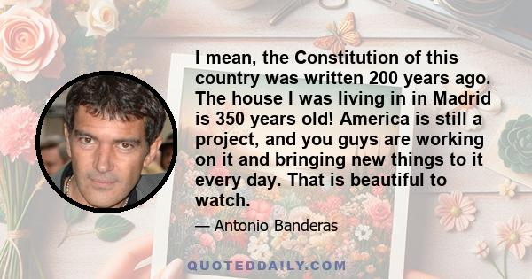 I mean, the Constitution of this country was written 200 years ago. The house I was living in in Madrid is 350 years old! America is still a project, and you guys are working on it and bringing new things to it every