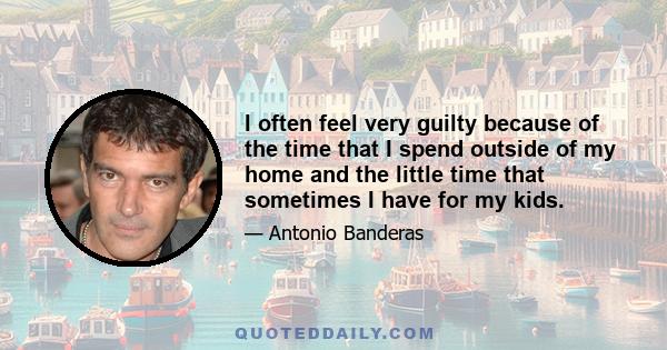 I often feel very guilty because of the time that I spend outside of my home and the little time that sometimes I have for my kids.