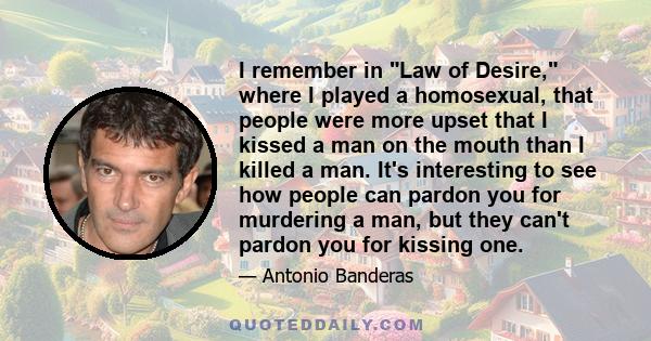 I remember in Law of Desire, where I played a homosexual, that people were more upset that I kissed a man on the mouth than I killed a man. It's interesting to see how people can pardon you for murdering a man, but they 