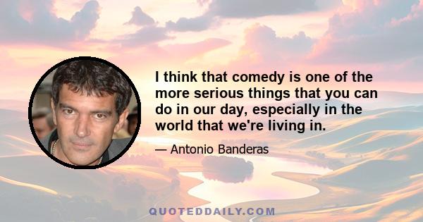 I think that comedy is one of the more serious things that you can do in our day, especially in the world that we're living in.