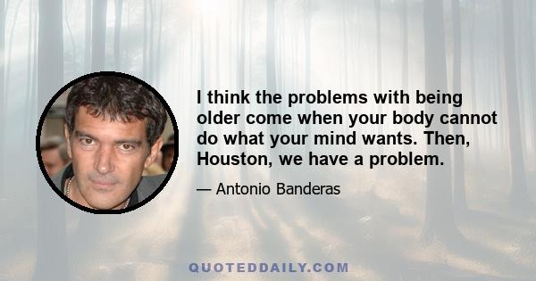 I think the problems with being older come when your body cannot do what your mind wants. Then, Houston, we have a problem.