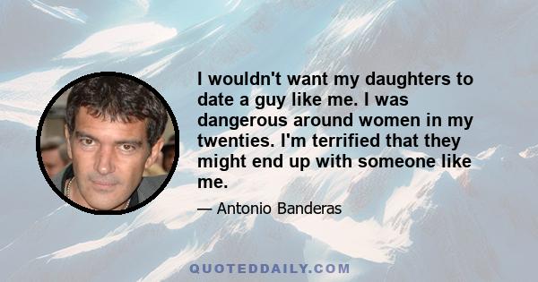 I wouldn't want my daughters to date a guy like me. I was dangerous around women in my twenties. I'm terrified that they might end up with someone like me.