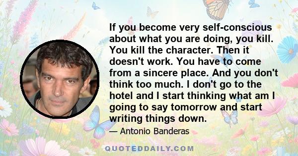 If you become very self-conscious about what you are doing, you kill. You kill the character. Then it doesn't work. You have to come from a sincere place. And you don't think too much. I don't go to the hotel and I