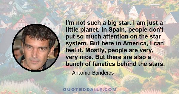 I'm not such a big star. I am just a little planet. In Spain, people don't put so much attention on the star system. But here in America, I can feel it. Mostly, people are very, very nice. But there are also a bunch of