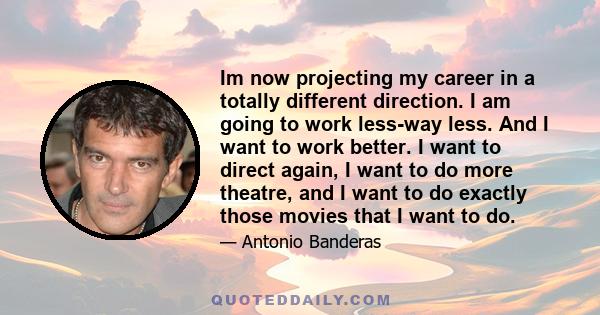 Im now projecting my career in a totally different direction. I am going to work less-way less. And I want to work better. I want to direct again, I want to do more theatre, and I want to do exactly those movies that I