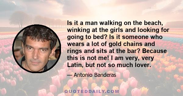 Is it a man walking on the beach, winking at the girls and looking for going to bed? Is it someone who wears a lot of gold chains and rings and sits at the bar? Because this is not me! I am very, very Latin, but not so