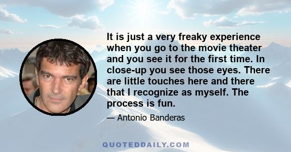 It is just a very freaky experience when you go to the movie theater and you see it for the first time. In close-up you see those eyes. There are little touches here and there that I recognize as myself. The process is