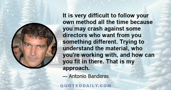 It is very difficult to follow your own method all the time because you may crash against some directors who want from you something different. Trying to understand the material, who you're working with, and how can you 