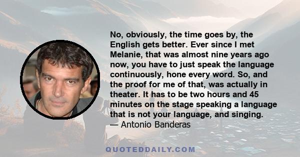 No, obviously, the time goes by, the English gets better. Ever since I met Melanie, that was almost nine years ago now, you have to just speak the language continuously, hone every word. So, and the proof for me of