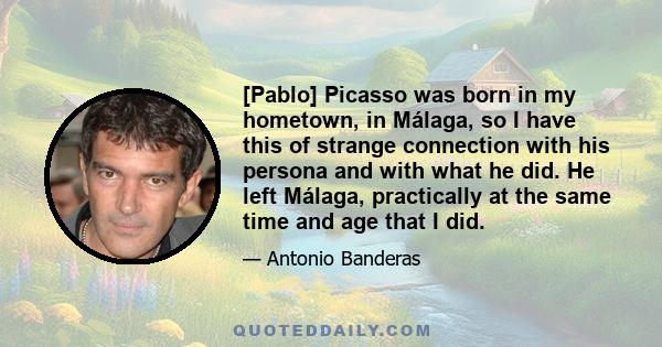 [Pablo] Picasso was born in my hometown, in Málaga, so I have this of strange connection with his persona and with what he did. He left Málaga, practically at the same time and age that I did.