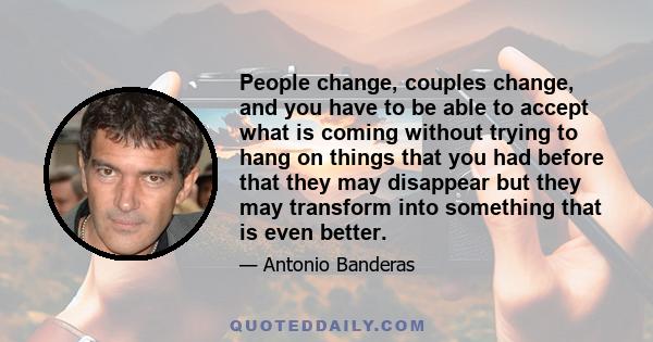 People change, couples change, and you have to be able to accept what is coming without trying to hang on things that you had before that they may disappear but they may transform into something that is even better.