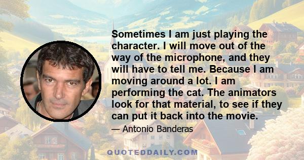 Sometimes I am just playing the character. I will move out of the way of the microphone, and they will have to tell me. Because I am moving around a lot. I am performing the cat. The animators look for that material, to 