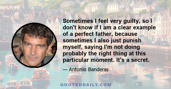 Sometimes I feel very guilty, so I don't know if I am a clear example of a perfect father, because sometimes I also just punish myself, saying I'm not doing probably the right thing at this particular moment. It's a