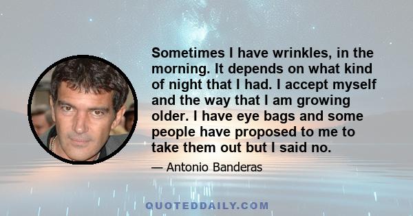 Sometimes I have wrinkles, in the morning. It depends on what kind of night that I had. I accept myself and the way that I am growing older. I have eye bags and some people have proposed to me to take them out but I