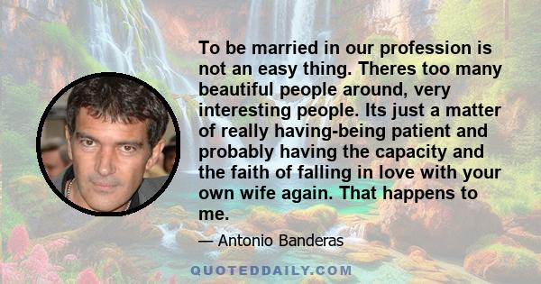 To be married in our profession is not an easy thing. Theres too many beautiful people around, very interesting people. Its just a matter of really having-being patient and probably having the capacity and the faith of