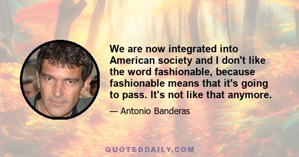 We are now integrated into American society and I don't like the word fashionable, because fashionable means that it's going to pass. It's not like that anymore.