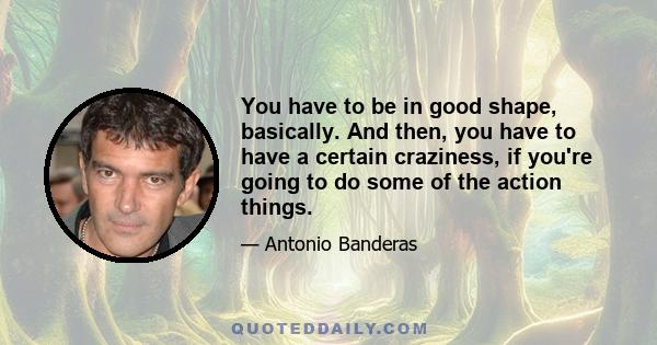 You have to be in good shape, basically. And then, you have to have a certain craziness, if you're going to do some of the action things.