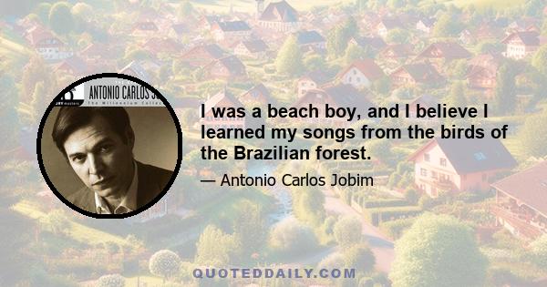 I was a beach boy, and I believe I learned my songs from the birds of the Brazilian forest.