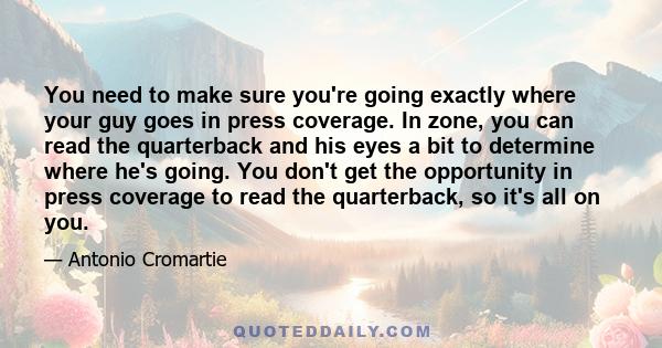 You need to make sure you're going exactly where your guy goes in press coverage. In zone, you can read the quarterback and his eyes a bit to determine where he's going. You don't get the opportunity in press coverage