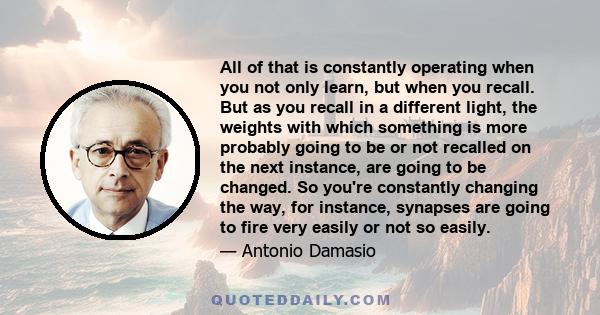 All of that is constantly operating when you not only learn, but when you recall. But as you recall in a different light, the weights with which something is more probably going to be or not recalled on the next