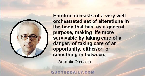 Emotion consists of a very well orchestrated set of alterations in the body that has, as a general purpose, making life more survivable by taking care of a danger, of taking care of an opportunity, either/or, or