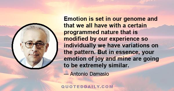 Emotion is set in our genome and that we all have with a certain programmed nature that is modified by our experience so individually we have variations on the pattern. But in essence, your emotion of joy and mine are