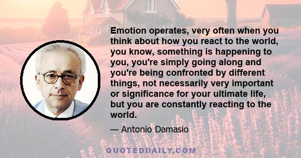 Emotion operates, very often when you think about how you react to the world, you know, something is happening to you, you're simply going along and you're being confronted by different things, not necessarily very