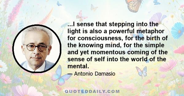 ...I sense that stepping into the light is also a powerful metaphor for consciousness, for the birth of the knowing mind, for the simple and yet momentous coming of the sense of self into the world of the mental.