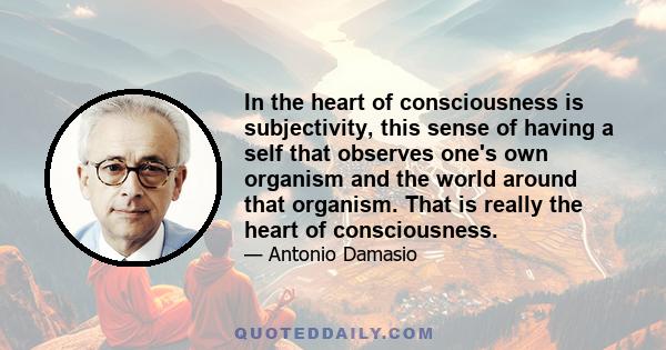 In the heart of consciousness is subjectivity, this sense of having a self that observes one's own organism and the world around that organism. That is really the heart of consciousness.