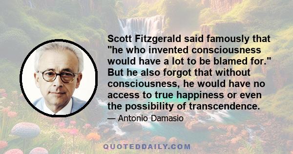 Scott Fitzgerald said famously that he who invented consciousness would have a lot to be blamed for. But he also forgot that without consciousness, he would have no access to true happiness or even the possibility of