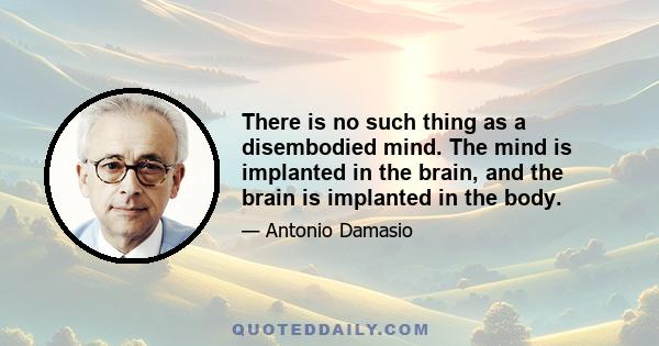 There is no such thing as a disembodied mind. The mind is implanted in the brain, and the brain is implanted in the body.