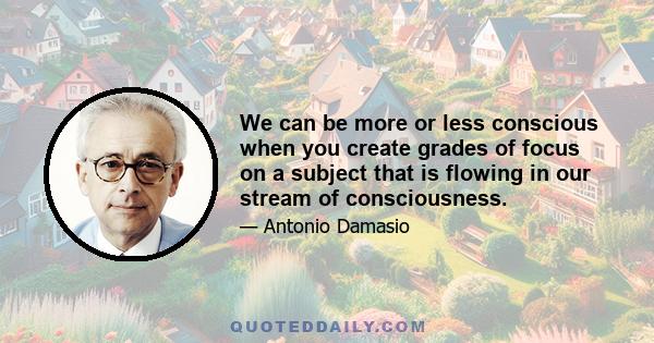 We can be more or less conscious when you create grades of focus on a subject that is flowing in our stream of consciousness.