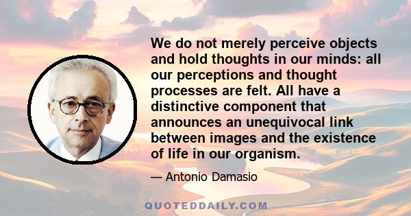 We do not merely perceive objects and hold thoughts in our minds: all our perceptions and thought processes are felt. All have a distinctive component that announces an unequivocal link between images and the existence