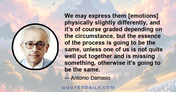 We may express them [emotions] physically slightly differently, and it's of course graded depending on the circumstance, but the essence of the process is going to be the same, unless one of us is not quite well put