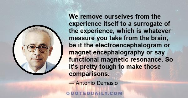 We remove ourselves from the experience itself to a surrogate of the experience, which is whatever measure you take from the brain, be it the electroencephalogram or magnet encephalography or say functional magnetic