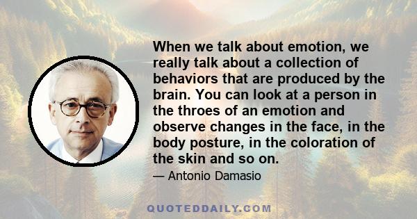 When we talk about emotion, we really talk about a collection of behaviors that are produced by the brain. You can look at a person in the throes of an emotion and observe changes in the face, in the body posture, in