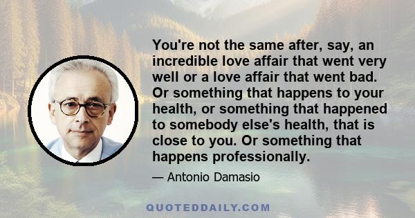 You're not the same after, say, an incredible love affair that went very well or a love affair that went bad. Or something that happens to your health, or something that happened to somebody else's health, that is close 