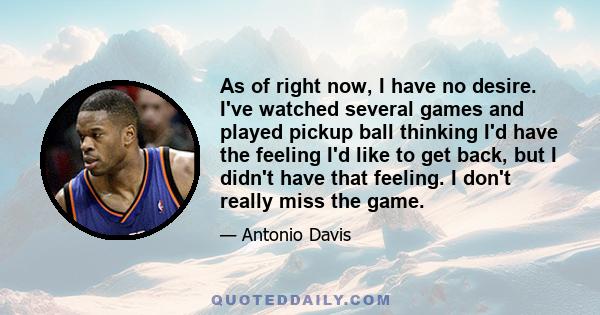 As of right now, I have no desire. I've watched several games and played pickup ball thinking I'd have the feeling I'd like to get back, but I didn't have that feeling. I don't really miss the game.