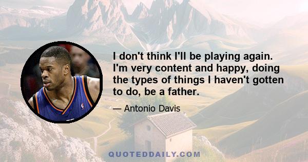 I don't think I'll be playing again. I'm very content and happy, doing the types of things I haven't gotten to do, be a father.